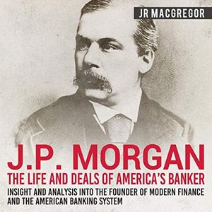 J. P. Morgan: The Life and Deals of America's Banker - Insight and Analysis into the Founder of Modern Finance and the American Banking System: Business Biographies and Memoirs - Titans of Industry, Book 2