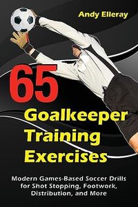 65 Goalkeeper Training Exercises: Modern Games-Based Soccer Drills for Shot Stopping, Footwork, Distribution, and More