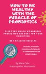 How to be healthy with the miracle of probiotics: Discover which wonderful probiotics are best for your condition. Get amazing results. Includes probiotics recommendations for 26 conditions.