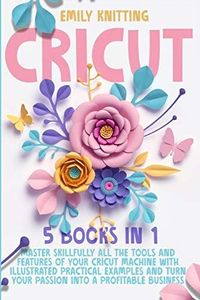 Cricut: 5 Books in 1: Master Skillfully All Tools and Features of Your Cricut Machine with Illustrated Practical Examples and Turn Your Passion Into a Profitable Business.
