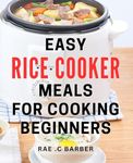 Easy Rice Cooker Meals For Cooking Beginners: Quick and Delicious Rice Cooker Recipes Perfect for Novice Chefs