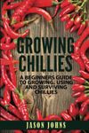 Growing Chilies - A Beginners Guide To Growing, Using, and Surviving Chilies: Everything You Need To Know To Successfully Grow Chilies At Home