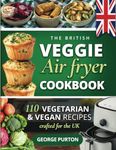 The British Veggie Air Fryer Cookbook: The Vegetarian Air Fryer Recipe Book - 110 Vegetarian & Vegan Recipes Crafted For The UK