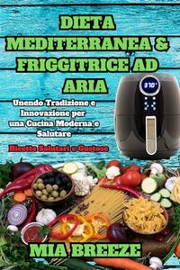 Dieta Mediterranea e Friggitrice ad Aria: Ricette Salutari e Gustose: Unendo Tradizione e Innovazione per una Cucina Moderna e Salutare + 100 Ricette: 5