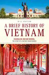 A Brief History of Vietnam: Colonialism, War and Renewal: The Story of a Nation Transformed