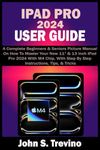 IPAD PRO 2024 USER GUIDE: A Complete Beginners & Seniors Picture Manual On How To Master Your New 11” & 13 Inch iPad Pro 2024 With M4 Chip, With Step By Step Instructions, Tips, & Tricks