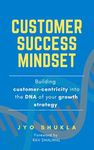 Customer Success Mindset: Building Customer-Centricity into the DNA of your Growth Strategy