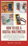 How To Use A Digital Multimeter: The Practical Guide to Learn How To Use A Digital Multimeter To Measure Current, Voltage, Resistance And Other Quantities, Troubleshoot And Fix Anything Electrical