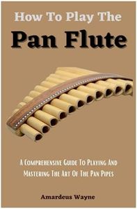 How To Play The Pan Flute: A Comprehensive Guide To Playing And Mastering The Art Of The Pan Pipes