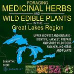 Foraging Medicinal Herbs and Wild Edible Plants in the Great Lakes Region: Upper Midwest and Ontario: Identify, Harvest, Prepare and Store Wild Foods and Healing Herbs and Plants