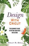 Design With Cricut: The Beginner's Guide To Putting Your Ideas Into Action