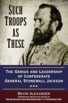 Such Troops as These: The Genius and Leadership of Confederate General Stonewall Jackson