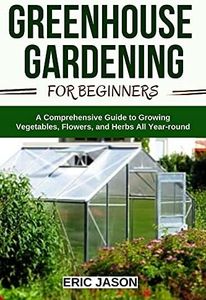 Greenhouse Gardening for Beginners: A Comprehensive Guide to Growing Vegetables, Flowers, and Herbs All Year-round