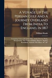 A Voyage Up The Persian Gulf And A Journey Overland From India To England, In 1817: Containing Notices Of Arabia Felix, Arabia Deserta, Persia, ... Koordistan, Armenia, Asia Minor, &c. &c
