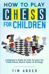 How to Play Chess for Children: A Beginner's Guide for Kids To Learn the Chess Pieces, Board, Rules, & Strategy: 1 (Chess for Beginners)
