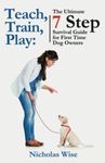 Teach, Train, Play:: The Ultimate 7 Step Survival Guide For First Time Dog Owners