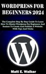 WORDPRESS FOR BEGINNERS 2024: The Complete Step By Step Guide To Learn How To Master Wordpress For Beginners And Seniors To Create And Publish A Website. With Tips And Tricks