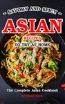 Savory and Spicy Asian Recipes to Try at Home: The Complete Asian Cookbook