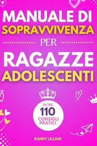 Manuale di Sopravvivenza per Ragazze Adolescenti: 110+ Consigli pratici. Come superare le sfide, Come raggiungere i propri obiettivi e vivere una vita serena e felice.