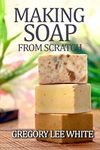 Making Soap From Scratch: How to Make Handmade Soap - A Beginners Guide and Beyond