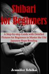 Shibari for Beginners: A step by step guide with detailed pictures for beginners to master the old Japanese rope Bonding