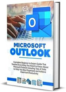 MICROSOFT OUTLOOK 2023: Complete Beginner to Expert Guide That Teaches Everything You Need to Know About Microsoft Outlook Including Tips & Tricks to Help You Stay Organized and Productive
