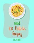 Hello! 150 Frittata Recipes: Best Frittata Cookbook Ever For Beginners [Ham Cookbook, Italian Vegetable Cookbook, Roasted Vegetable Cookbook, Asparagus Cookbook, Mashed Potato Cookbook] [Book 1]