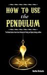 How to Use the Pendulum: The Ultimate Guide on How to Use a Pendulum for Finding Lost Objects, Healing, and More