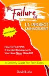 The Failure of I.T. Project Management: Why It’s Broken And How to Fix It With 11 Ironclad Requirements You Have Never Heard Of A Delivery Guide for Tech Execs