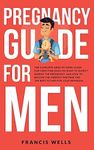 Pregnancy Guide for Men: The Complete Week-By-Week Guide for First-time Dads on What to Expect During the Pregnancy and How to Become the Perfect Partner and The Best Father for Your Newborn
