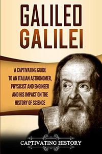 Galileo Galilei: A Captivating Guide to an Italian Astronomer, Physicist, and Engineer and His Impact on the History of Science