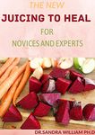 THE NEW JUICING TO HEAL FOR NOVICES AND EXPERTS: The Complete Guide To Juicing, Proven to Improve Health and Vitality