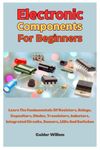 Electronic Components For Beginners: Learn The Fundamentals Of Resistors, Relays, Capacitors, Diodes, Transistors, Inductors, Integrated Circuits, Sensors, LEDs And Switches