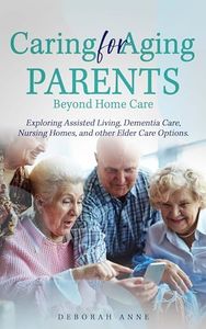 Caring for Aging Parents: Beyond Home Care: Exploring Assisted Living, Dementia Care, Nursing Homes and Other Elder Care Options (Caring for Aging Parents- Home Care and Beyond)