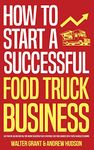 How to Start a Successful Food Truck Business: Quit Your Day Job and Earn Full-time Income on Autopilot With a Profitable Food Truck Business Even if You're an Absolute Beginner