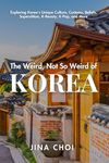 The Weird, Not So Weird of Korea: Exploring Korea's Unique Culture, Customs, Beliefs, Superstition, K-Beauty, K-Pop, and More