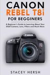 Canon Rebel T8i For Beginners: A Beginner’s Guide to Learning About Your DSLR Camera, Lens, Filters and Much More