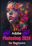 Adobe Photoshop 2024 for Beginners: Complete Beginner to Expert Step-by-Step Practical Guide to Master the Tools and Techniques in Photoshop for Professional Graphic Creation & Manipulation