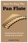 How To Play The Pan Flute: A Comprehensive Guide To Playing And Mastering The Art Of The Pan Pipes