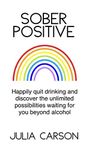 Sober Positive: Happily quit drinking and discover the unlimited possibilities waiting for you beyond alcohol