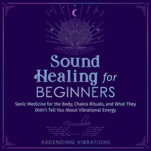 Sound Healing for Beginners: Sonic Medicine for the Body, Chakra Rituals and What They Didn’t Tell You About Vibrational Energy