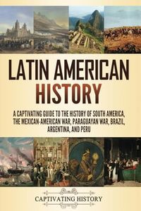 Latin American History: A Captivating Guide to the History of South America, the Mexican-American War, Paraguayan War, Brazil, Argentina, and Peru