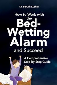 How to Work with the Bed-Wetting Alarm and Succeed: A Comprehensive Step-by-Step Guide (Bed-Wetting Info and Solutions)