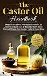 The Castor Oil Handbook: Discover The Power and Holistic Benefits To Achieve Radiant Skin & Beautiful Hair, Boost Internal Health, And Explore Natural Home Uses