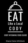 Eat Like a Local- Cody: Cody Wyoming Food Guide (Eat Like a Local United States Cities & Towns)