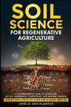 Soil Science For Regenerative Agriculture: A Comprehensive Guide To Living Soil, No-Till Gardening, Composting, And Natural Farming - Complete With A Step-By-Step Action Plan To Quickly Grow Soil