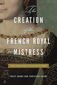 The Creation of the French Royal Mistress: From Agnès Sorel to Madame Du Barry (From Agnes Sorel to Madame Du Barry)