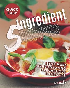 Quick Easy 5-Ingredient Recipes: Save More While Enjoying Scrumptious Delicacies