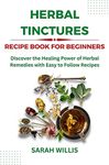 Herbal Tinctures Recipe Book for Beginners: Discover the Healing Power of Herbal Remedies with Easy to Follow Recipes