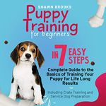 Puppy Training for Beginners in 7 Easy Steps: A Complete Guide to the Basics of Training Your Puppy for Life-Long Results: Including Crate Training and Service Dog Preparation